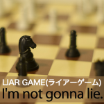 ｢LIAR GAME(ライアーゲーム)｣から学ぶ→ I’m not gonna lie.